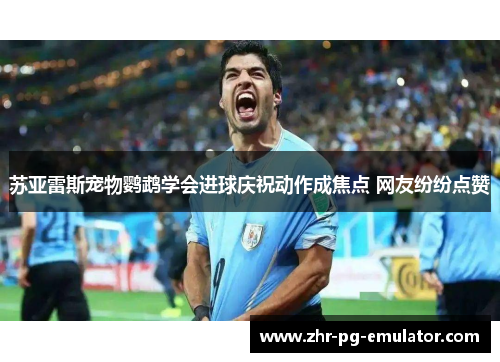 苏亚雷斯宠物鹦鹉学会进球庆祝动作成焦点 网友纷纷点赞