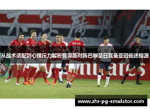 从战术适配到心理压力解析努涅斯对阵巴黎圣日耳曼亚冠低迷根源 从战术适配到心理压力解析努涅斯对阵巴黎圣日耳曼亚冠低迷根源