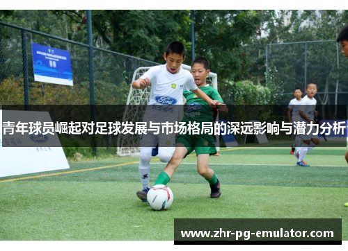 青年球员崛起对足球发展与市场格局的深远影响与潜力分析 青年球员崛起对足球发展与市场格局的深远影响与潜力分析