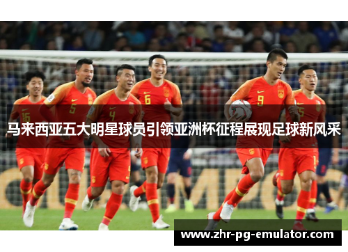 马来西亚五大明星球员引领亚洲杯征程展现足球新风采