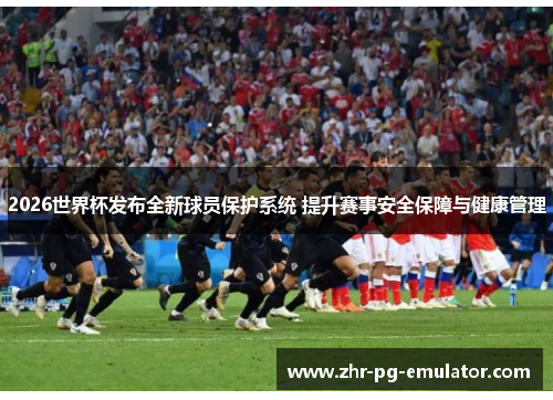 2026世界杯发布全新球员保护系统 提升赛事安全保障与健康管理
