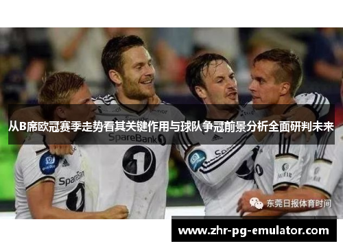 从B席欧冠赛季走势看其关键作用与球队争冠前景分析全面研判未来 从B席欧冠赛季走势看其关键作用与球队争冠前景分析全面研判未来