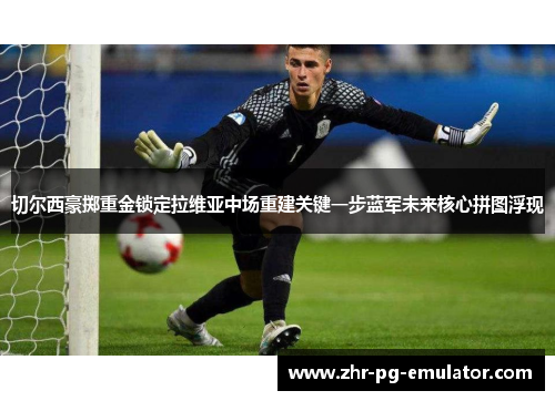 切尔西豪掷重金锁定拉维亚中场重建关键一步蓝军未来核心拼图浮现 切尔西豪掷重金锁定拉维亚中场重建关键一步蓝军未来核心拼图浮现