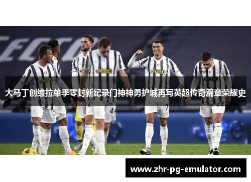 大马丁创维拉单季零封新纪录门神神勇护城再写英超传奇篇章荣耀史