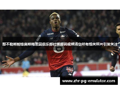 那不勒斯前锋奥斯梅恩因俱乐部社媒嘲讽视频清空所有相关照片引发关注