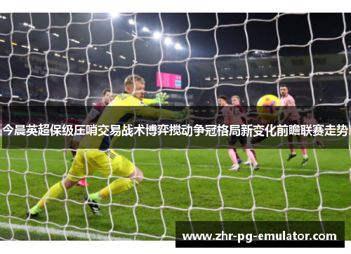 今晨英超保级压哨交易战术博弈搅动争冠格局新变化前瞻联赛走势