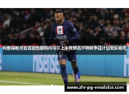利雅得新月官宣因伤撤销内马尔上半程报名沙特联争冠计划受影响或 利雅得新月官宣因伤撤销内马尔上半程报名沙特联争冠计划受影响或