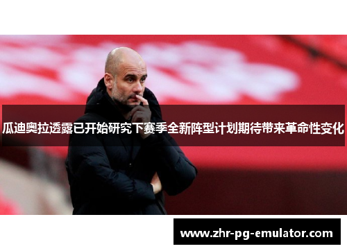 瓜迪奥拉透露已开始研究下赛季全新阵型计划期待带来革命性变化