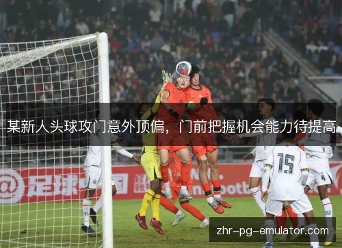 某新人头球攻门意外顶偏,门前把握机会能力待提高 某新人头球攻门意外顶偏,门前把握机会能力待提高